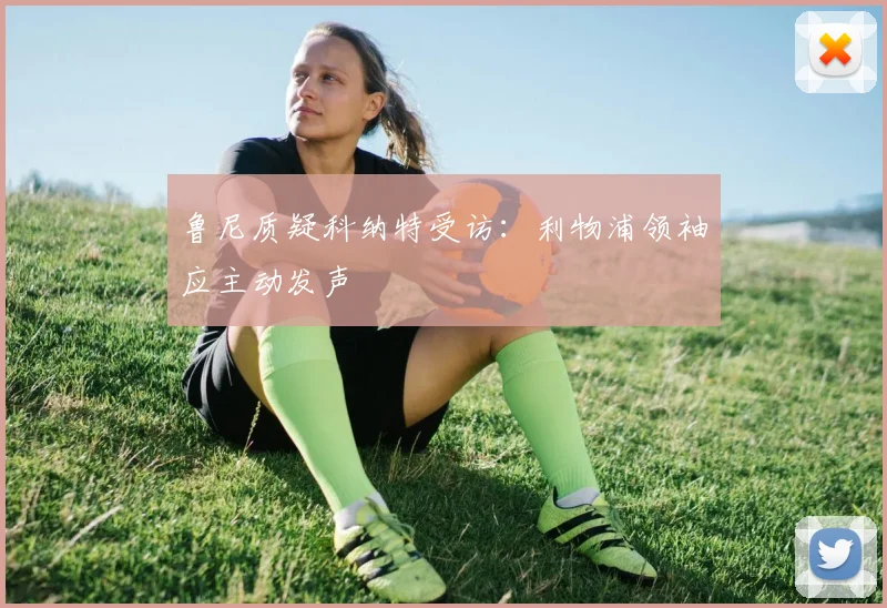 鲁尼质疑科纳特受访:利物浦领袖应主动发声
