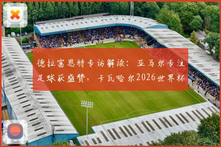 德拉富恩特专访解读:亚马尔专注足球获盛赞,卡瓦哈尔2026世界杯回归之路分析
