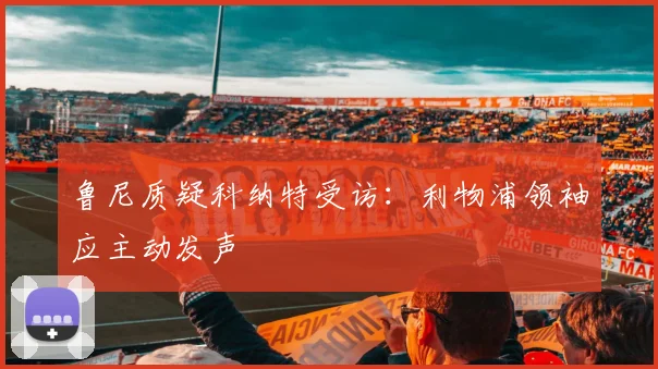 鲁尼质疑科纳特受访：利物浦领袖应主动发声