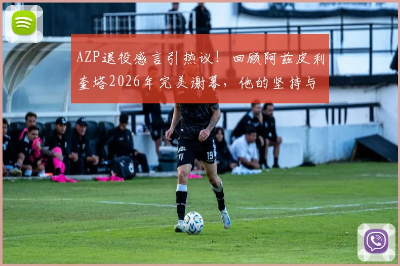 AZP退役感言引热议!回顾阿兹皮利奎塔2026年完美谢幕,他的坚持与平静如何赢得尊重?
