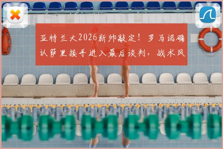 亚特兰大2026新帅敲定！罗马诺确认萨里接手进入最后谈判，战术风格与引援计划前瞻