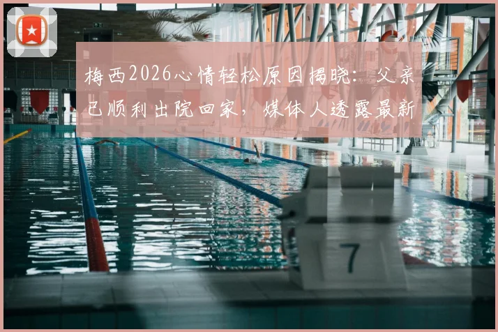 梅西2026心情轻松原因揭晓：父亲已顺利出院回家，媒体人透露最新家庭近况
