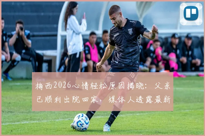 梅西2026心情轻松原因揭晓：父亲已顺利出院回家，媒体人透露最新家庭近况