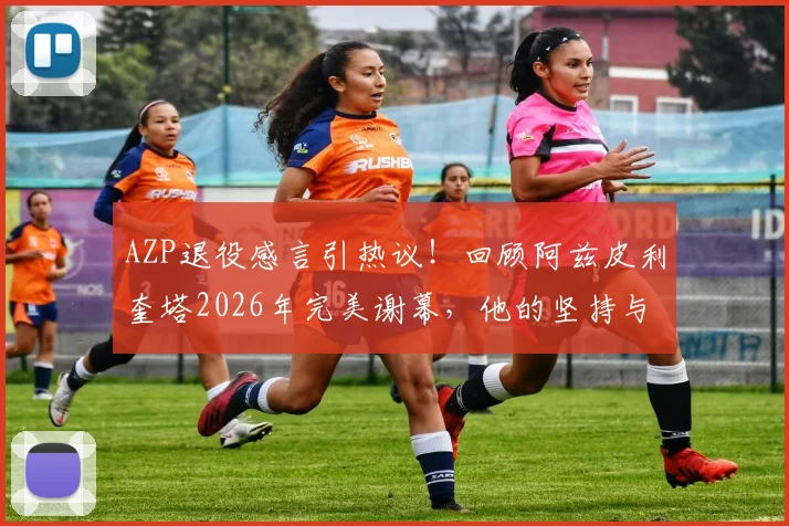 AZP退役感言引热议！回顾阿兹皮利奎塔2026年完美谢幕，他的坚持与平静如何赢得尊重？