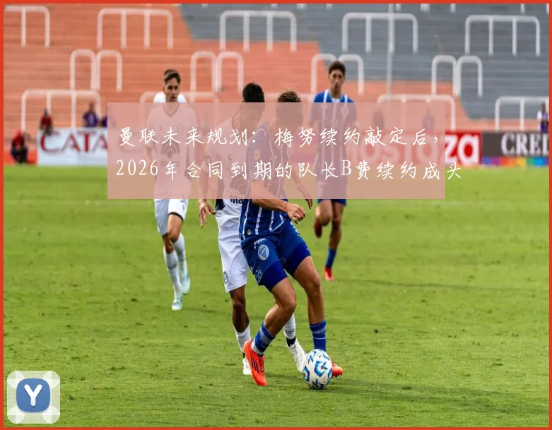 曼联未来规划:梅努续约敲定后,2026年合同到期的队长B费续约成头等大事