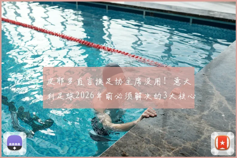 皮耶罗直言换足协主席没用！意大利足球2026年前必须解决的3大核心问题与青训改革深度探讨