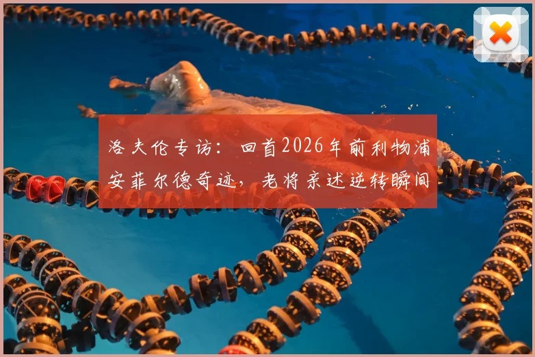 洛夫伦专访:回首2026年前利物浦安菲尔德奇迹,老将亲述逆转瞬间与永不褪色的更衣室记忆