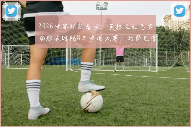 2026世界杯新看点：英格兰红色客场球衣时隔8年重返大赛，对阵巴拿马成经典复刻