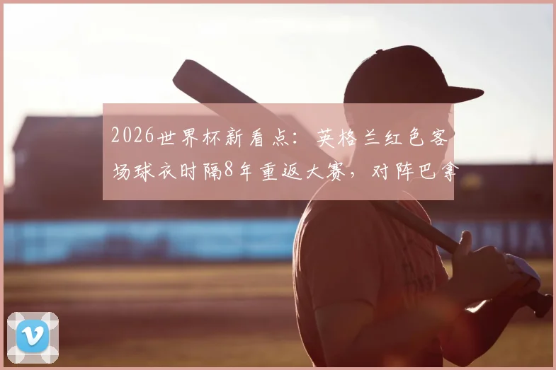 2026世界杯新看点：英格兰红色客场球衣时隔8年重返大赛，对阵巴拿马成经典复刻
