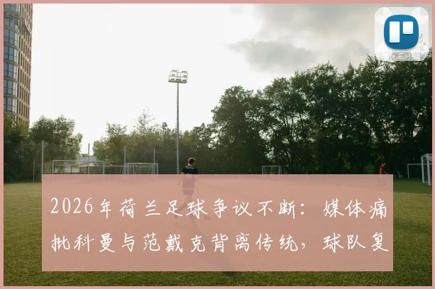 2026年荷兰足球争议不断:媒体痛批科曼与范戴克背离传统,球队复兴之路何在?