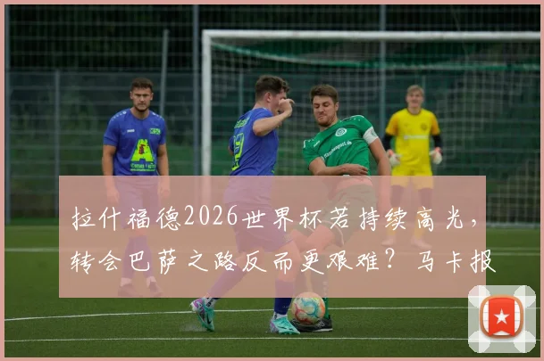 拉什福德2026世界杯若持续高光，转会巴萨之路反而更艰难？马卡报深度剖析球星身价困局