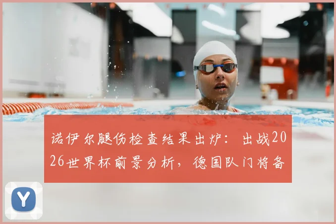 诺伊尔腿伤检查结果出炉:出战2026世界杯前景分析,德国队门将备选方案解读