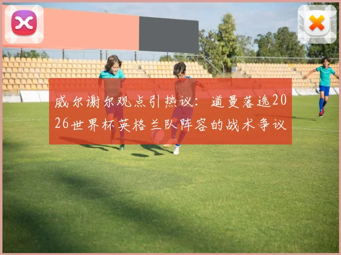 威尔谢尔观点引热议:道曼落选2026世界杯英格兰队阵容的战术争议,西班牙模式为何值得借鉴?