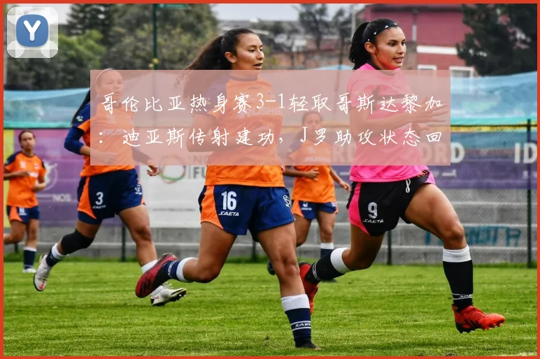 哥伦比亚热身赛3-1轻取哥斯达黎加：迪亚斯传射建功，J罗助攻状态回暖，2026年南美劲旅实力解析