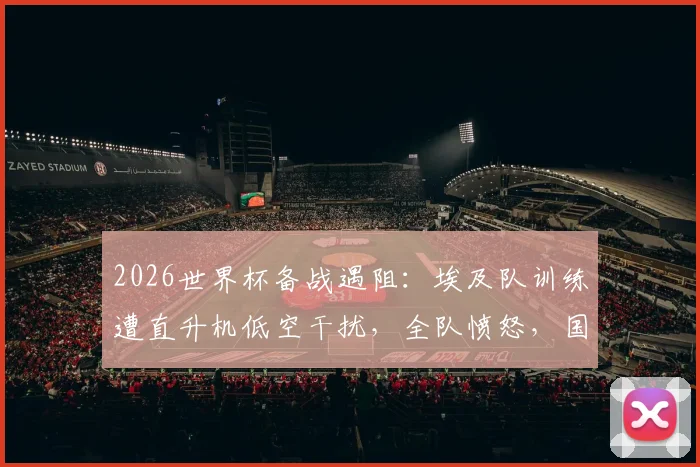 2026世界杯备战遇阻:埃及队训练遭直升机低空干扰,全队愤怒,国际足联是否应介入调查?