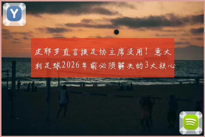 皮耶罗直言换足协主席没用!意大利足球2026年前必须解决的3大核心问题与青训改革深度探讨