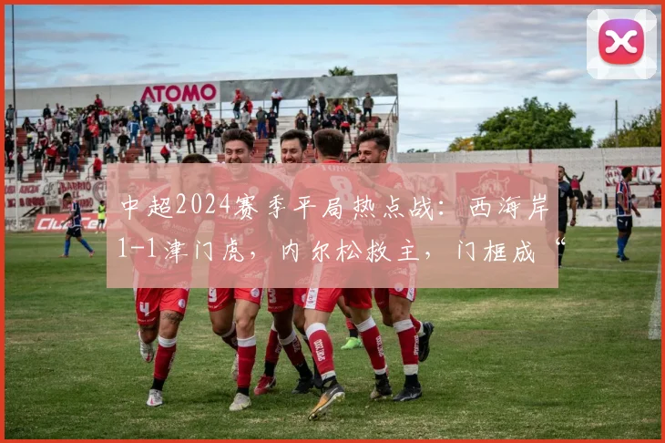 中超2024赛季平局热点战:西海岸1-1津门虎,内尔松救主,门框成“最佳防守”盘点