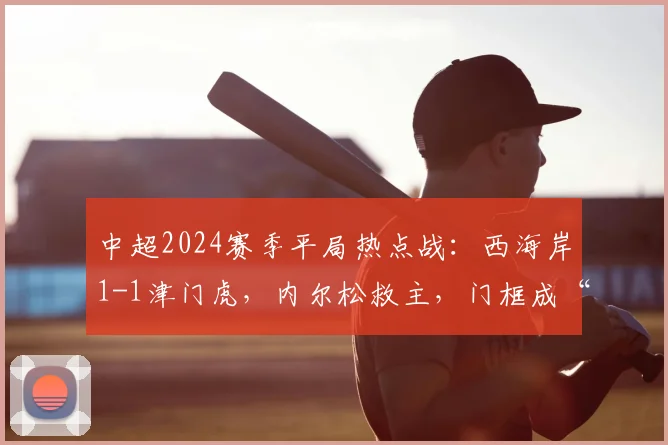 中超2024赛季平局热点战：西海岸1-1津门虎，内尔松救主，门框成“最佳防守”盘点