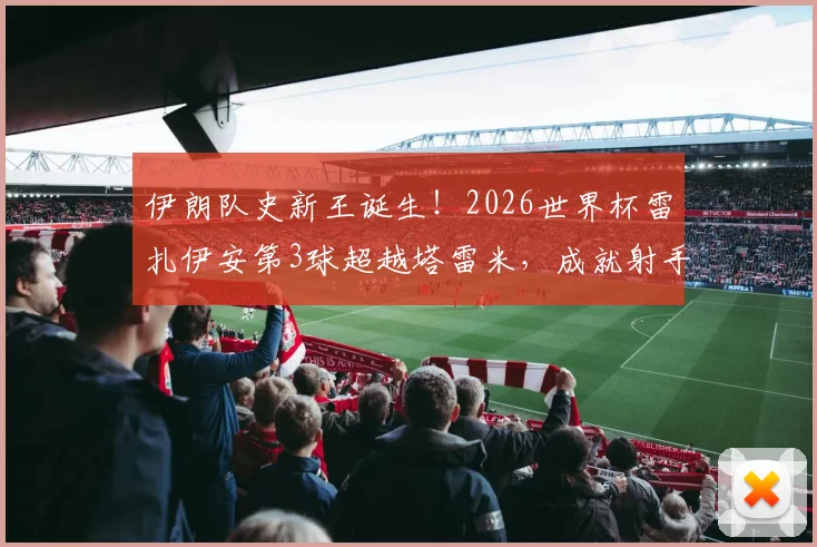 伊朗队史新王诞生！2026世界杯雷扎伊安第3球超越塔雷米，成就射手榜第一全解析
