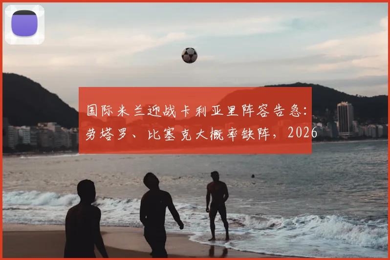 国际米兰迎战卡利亚里阵容告急：劳塔罗、比塞克大概率缺阵，2026年意甲关键战影响几何？
