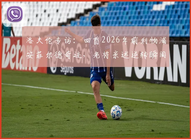 洛夫伦专访：回首2026年前利物浦安菲尔德奇迹，老将亲述逆转瞬间与永不褪色的更衣室记忆