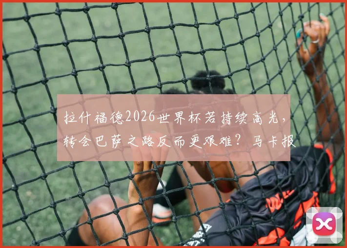 拉什福德2026世界杯若持续高光,转会巴萨之路反而更艰难?马卡报深度剖析球星身价困局