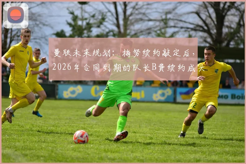 曼联未来规划：梅努续约敲定后，2026年合同到期的队长B费续约成头等大事