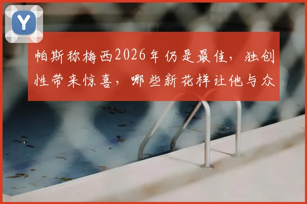 帕斯称梅西2026年仍是最佳，独创性带来惊喜，哪些新花样让他与众不同